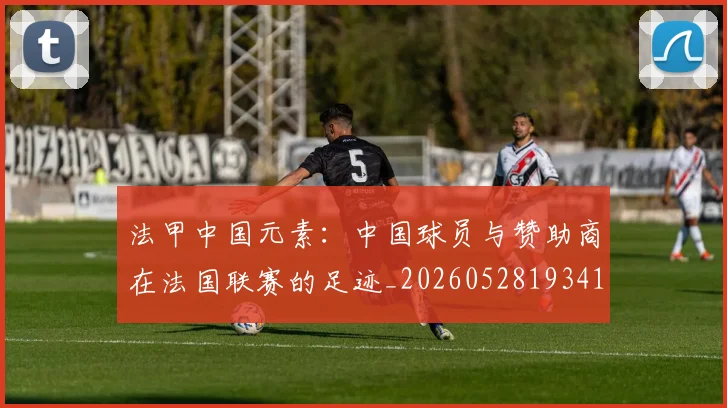 法甲中国元素：中国球员与赞助商在法国联赛的足迹_20260528193417