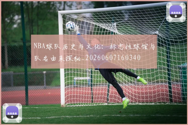NBA球队历史与文化：标志性球馆与队名由来探秘_20260607160340