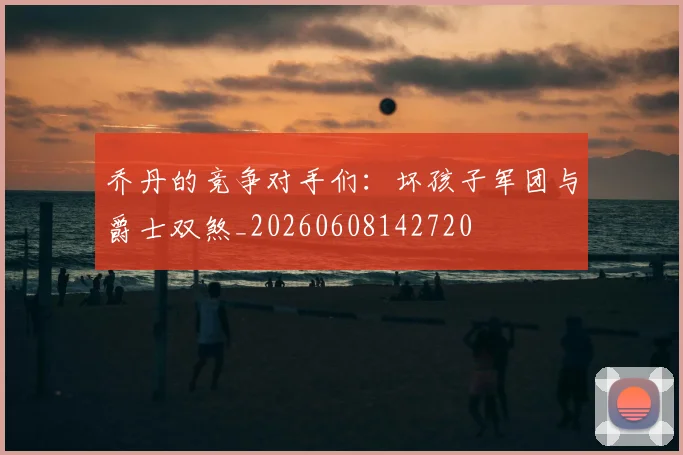 乔丹的竞争对手们:坏孩子军团与爵士双煞_20260608142720