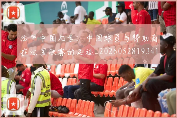 法甲中国元素：中国球员与赞助商在法国联赛的足迹_20260528193417