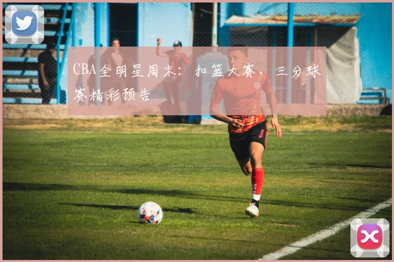 CBA全明星周末：扣篮大赛、三分球赛精彩预告