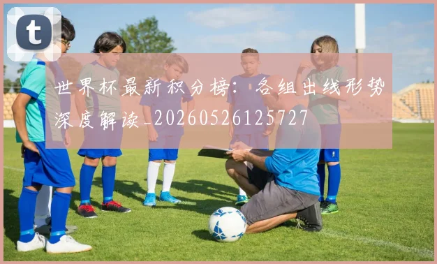 世界杯最新积分榜：各组出线形势深度解读_20260526125727
